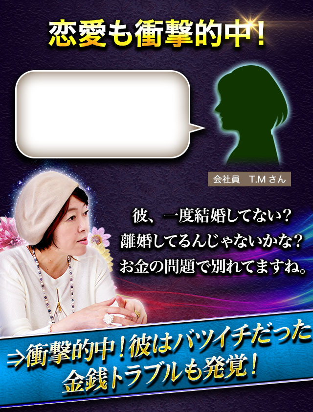 恋愛も衝撃的中！ 会社員　T.Mさん 彼、一度結婚してない？ 離婚してるんじゃないかな？ お金の問題で別れてますね。⇒衝撃的中！彼はバツイチだった 　金銭トラブルも発覚！