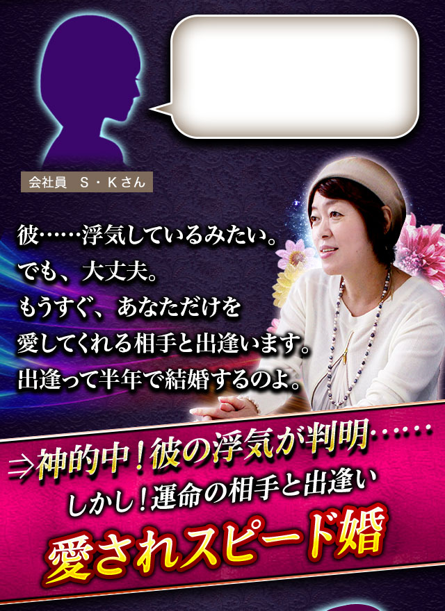 会社員　S・Kさん 彼……浮気しているみたい。でも、大丈夫。もうすぐ、あなただけを愛してくれる相手と出逢います。出逢って半年で結婚するのよ。⇒神的中！彼の浮気が判明…… しかし！運命の相手と出逢い 愛されスピード婚