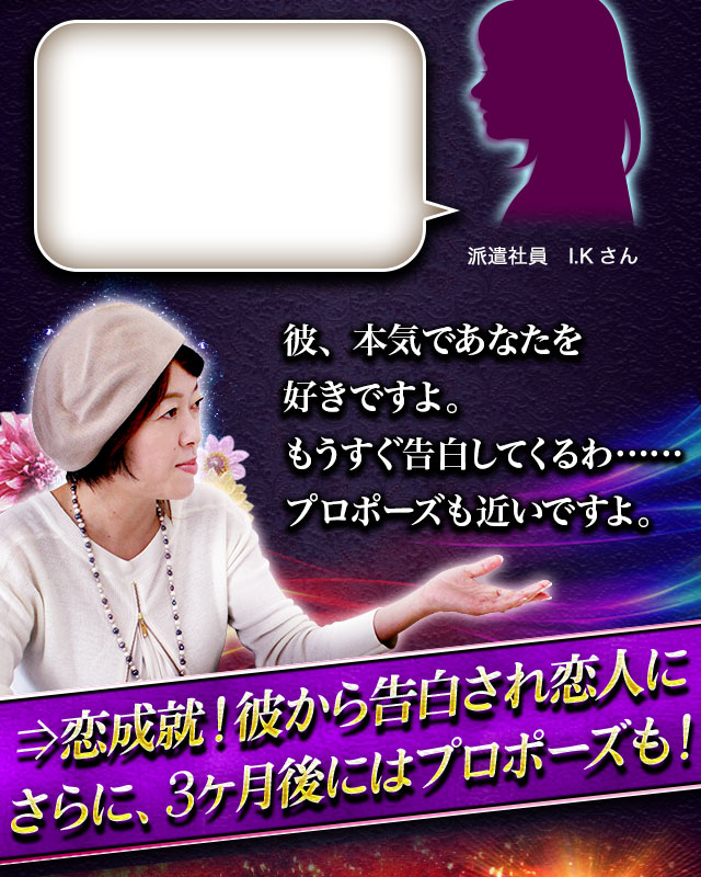 派遣社員　I.Kさん 彼、本気であなたを好きですよ。もうすぐ告白してくるわ……プロポーズも近いですよ。⇒恋成就！彼から告白され恋人にさらに、3ヶ月後にはプロポーズも！